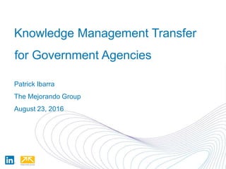 Knowledge Management Transfer
for Government Agencies
Patrick Ibarra
The Mejorando Group
August 23, 2016
 