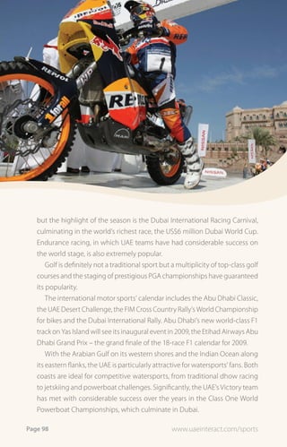 but the highlight of the season is the Dubai International Racing Carnival,
   culminating in the world’s richest race, the US$6 million Dubai World Cup.
   Endurance racing, in which UAE teams have had considerable success on
   the world stage, is also extremely popular.
       Golf is definitely not a traditional sport but a multiplicity of top-class golf
   courses and the staging of prestigious PGA championships have guaranteed
   its popularity.
       The international motor sports’ calendar includes the Abu Dhabi Classic,
   the UAE Desert Challenge, the FIM Cross Country Rally’s World Championship
   for bikes and the Dubai International Rally. Abu Dhabi’s new world-class F1
   track on Yas Island will see its inaugural event in 2009, the Etihad Airways Abu
   Dhabi Grand Prix – the grand finale of the 18-race F1 calendar for 2009.
       With the Arabian Gulf on its western shores and the Indian Ocean along
   its eastern flanks, the UAE is particularly attractive for watersports’ fans. Both
   coasts are ideal for competitive watersports, from traditional dhow racing
   to jetskiing and powerboat challenges. Significantly, the UAE’s Victory team
   has met with considerable success over the years in the Class One World
   Powerboat Championships, which culminate in Dubai.

Page 98                                              www.uaeinteract.com/sports
 