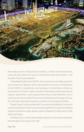 48 meeting rooms, six large function terraces, a media centre and business
centre, all built within the heart of a beachfront hotel that stands on 100
hectares of landscaped gardens.
   Dubai World Trade Centre (DWTC), which was built in the 1980s and which
now includes the adjacent Dubai International Convention and Exhibition
Centre (DICEC), is dwarfed by new buildings. It, nevertheless, remains at
the epicentre of Dubai’s highly successful international trade and business
industry. Meanwhile, a new purpose-built venue, Dubai Exhibition City, is
under construction at Jebel Ali and many of Dubai’s extensive range of luxury
five-star hotels also boast impressive conference and meeting facilities.
   Sharjah’s Expo City, Ra’s al-Khaimah’s Convention and Exhibition Centre and
Fujairah’s Exhibition Centre have all received significant investment enabling
regional exhibitions to gain greater traction beyond the major cities of Abu
Dhabi and Dubai.
   The following is a small representative selection of the many exhibitions
that take place every year in the UAE:

Page 102                                  www.uaeinteract.com/exhibitions
 