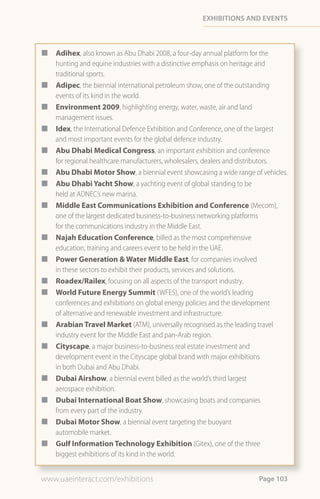 eXHiBitions and events



¢   Adihex, also known as Abu Dhabi 2008, a four-day annual platform for the
    hunting and equine industries with a distinctive emphasis on heritage and
    traditional sports.
¢   Adipec, the biennial international petroleum show, one of the outstanding
    events of its kind in the world.
¢   Environment 2009, highlighting energy, water, waste, air and land
    management issues.
¢   Idex, the International Defence Exhibition and Conference, one of the largest
    and most important events for the global defence industry.
¢   Abu Dhabi Medical Congress, an important exhibition and conference
    for regional healthcare manufacturers, wholesalers, dealers and distributors.
¢   Abu Dhabi Motor Show, a biennial event showcasing a wide range of vehicles.
¢   Abu Dhabi Yacht Show, a yachting event of global standing to be
    held at ADNEC’s new marina.
¢   Middle East Communications Exhibition and Conference (Mecom),
    one of the largest dedicated business-to-business networking platforms
    for the communications industry in the Middle East.
¢   Najah Education Conference, billed as the most comprehensive
    education, training and careers event to be held in the UAE.
¢   Power Generation & Water Middle East, for companies involved
    in these sectors to exhibit their products, services and solutions.
¢   Roadex/Railex, focusing on all aspects of the transport industry.
¢   World Future Energy Summit (WFES), one of the world’s leading
    conferences and exhibitions on global energy policies and the development
    of alternative and renewable investment and infrastructure.
¢   Arabian Travel Market (ATM), universally recognised as the leading travel
    industry event for the Middle East and pan-Arab region.
¢   Cityscape, a major business-to-business real estate investment and
    development event in the Cityscape global brand with major exhibitions
    in both Dubai and Abu Dhabi.
¢   Dubai Airshow, a biennial event billed as the world’s third largest
    aerospace exhibition.
¢   Dubai International Boat Show, showcasing boats and companies
    from every part of the industry.
¢   Dubai Motor Show, a biennial event targeting the buoyant
    automobile market.
¢   Gulf Information Technology Exhibition (Gitex), one of the three
    biggest exhibitions of its kind in the world.


www.uaeinteract.com/exhibitions                                        Page 103
 