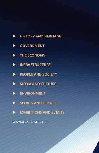 u   HISTORY AND HERITAGE

u   GOVERNMENT

u   THE ECONOMY

u   INFRASTRUCTURE

u   PEOPLE AND SOCIETY

u   MEDIA AND CULTURE

u   ENVIRONMENT

u   SPORTS AND LEISURE

u   EXHIBITIONS AND EVENTS

www.uaeinteract.com
 