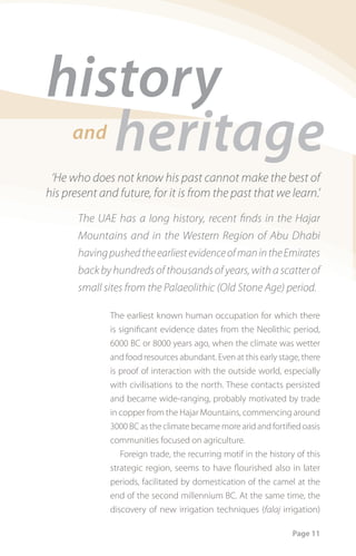 history
   heritage
      and

 ‘He who does not know his past cannot make the best of
his present and future, for it is from the past that we learn.’
       The UAE has a long history, recent ﬁnds in the Hajar
       Mountains and in the Western Region of Abu Dhabi
       having pushed the earliest evidence of man in the Emirates
       back by hundreds of thousands of years, with a scatter of
       small sites from the Palaeolithic (Old Stone Age) period.

              The earliest known human occupation for which there
              is significant evidence dates from the Neolithic period,
              6000 BC or 8000 years ago, when the climate was wetter
              and food resources abundant. Even at this early stage, there
              is proof of interaction with the outside world, especially
              with civilisations to the north. These contacts persisted
              and became wide-ranging, probably motivated by trade
              in copper from the Hajar Mountains, commencing around
              3000 BC as the climate became more arid and fortified oasis
              communities focused on agriculture.
                 Foreign trade, the recurring motif in the history of this
              strategic region, seems to have flourished also in later
              periods, facilitated by domestication of the camel at the
              end of the second millennium BC. At the same time, the
              discovery of new irrigation techniques (falaj irrigation)

                                                                  Page 11
 