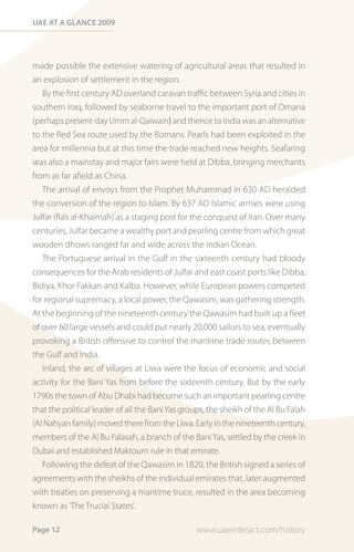 Uae at a Glance 2009




made possible the extensive watering of agricultural areas that resulted in
an explosion of settlement in the region.
   By the first century AD overland caravan traffic between Syria and cities in
southern Iraq, followed by seaborne travel to the important port of Omana
(perhaps present-day Umm al-Qaiwain) and thence to India was an alternative
to the Red Sea route used by the Romans. Pearls had been exploited in the
area for millennia but at this time the trade reached new heights. Seafaring
was also a mainstay and major fairs were held at Dibba, bringing merchants
from as far afield as China.
   The arrival of envoys from the Prophet Muhammad in 630 AD heralded
the conversion of the region to Islam. By 637 AD Islamic armies were using
Julfar (Ra’s al-Khaimah) as a staging post for the conquest of Iran. Over many
centuries, Julfar became a wealthy port and pearling centre from which great
wooden dhows ranged far and wide across the Indian Ocean.
   The Portuguese arrival in the Gulf in the sixteenth century had bloody
consequences for the Arab residents of Julfar and east coast ports like Dibba,
Bidiya, Khor Fakkan and Kalba. However, while European powers competed
for regional supremacy, a local power, the Qawasim, was gathering strength.
At the beginning of the nineteenth century the Qawasim had built up a fleet
of over 60 large vessels and could put nearly 20,000 sailors to sea, eventually
provoking a British offensive to control the maritime trade routes between
the Gulf and India.
   Inland, the arc of villages at Liwa were the focus of economic and social
activity for the Bani Yas from before the sixteenth century. But by the early
1790s the town of Abu Dhabi had become such an important pearling centre
that the political leader of all the Bani Yas groups, the sheikh of the Al Bu Falah
(Al Nahyan family) moved there from the Liwa. Early in the nineteenth century,
members of the Al Bu Falasah, a branch of the Bani Yas, settled by the creek in
Dubai and established Maktoum rule in that emirate.
   Following the defeat of the Qawasim in 1820, the British signed a series of
agreements with the sheikhs of the individual emirates that, later augmented
with treaties on preserving a maritime truce, resulted in the area becoming
known as ‘The Trucial States’.

Page 12                                          www.uaeinteract.com/history
 