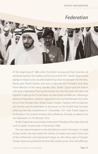 History and HeritaGe




                                                       Federation




At the beginning of 1968, when the British announced their intention of
withdrawing from the Arabian Gulf by the end of 1971, Sheikh Zayed acted
rapidly to initiate moves towards establishing closer ties between the emirates.
Along with Sheikh Rashid, who was to become Vice President and, later,
Prime Minister of the newly formed state, Sheikh Zayed took the lead in
calling for a federation that would include not only the seven emirates that
together made up the Trucial States, but also Qatar and Bahrain. Following a
period of negotiation, however, agreement was reached between the rulers
of six of the emirates (Abu Dhabi, Dubai, Sharjah, Fujairah, Umm al-Qaiwain
and Ajman) and the federation to be known as the United Arab Emirates
(UAE) was formally established on 2 December 1971 with Sheikh Zayed as
its President. The seventh emirate, Ra’s al-Khaimah, formally acceded to the
new federation on 10 February 1972.
    Sheikh Zayed was successively re-elected as President at five-year intervals
until his death 33 years later in November 2004.
    The new state emerged at a time of political turmoil in the region. A couple
of days earlier, Iran had seized the islands of Greater and Lesser Tunb, part
of Ra’s al-Khaimah, and had landed troops on Abu Musa, part of Sharjah.
Foreign observers predicted that the UAE would survive only with difficulty,

www.uaeinteract.com/zayed                                              Page 15
 