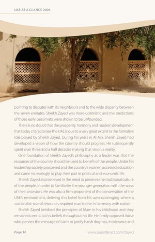 Uae at a Glance 2009




pointing to disputes with its neighbours and to the wide disparity between
the seven emirates. Sheikh Zayed was more optimistic and the predictions
of those early pessimists were shown to be unfounded.
   There is no doubt that the prosperity, harmony and modern development
that today characterises the UAE is due to a very great extent to the formative
role played by Sheikh Zayed. During his years in Al Ain, Sheikh Zayed had
developed a vision of how the country should progress. He subsequently
spent over three and a half decades making that vision a reality.
   One foundation of Sheikh Zayed’s philosophy as a leader was that the
resources of the country should be used to benefit of the people. Under his
leadership society prospered and the country’s women accessed education
and came increasingly to play their part in political and economic life.
   Sheikh Zayed also believed in the need to preserve the traditional culture
of the people, in order to familiarise the younger generation with the ways
of their ancestors. He was also a firm proponent of the conservation of the
UAE’s environment, deriving this belief from his own upbringing where a
sustainable use of resources required man to live in harmony with nature.
   Sheikh Zayed imbibed the principles of Islam in his childhood and they
remained central to his beliefs throughout his life. He firmly opposed those
who pervert the message of Islam to justify harsh dogmas, intolerance and

Page 16                                         www.uaeinteract.com/zayed
 