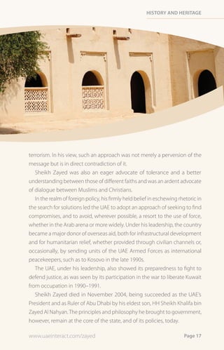 History and HeritaGe




terrorism. In his view, such an approach was not merely a perversion of the
message but is in direct contradiction of it.
   Sheikh Zayed was also an eager advocate of tolerance and a better
understanding between those of different faiths and was an ardent advocate
of dialogue between Muslims and Christians.
   In the realm of foreign policy, his firmly held belief in eschewing rhetoric in
the search for solutions led the UAE to adopt an approach of seeking to find
compromises, and to avoid, wherever possible, a resort to the use of force,
whether in the Arab arena or more widely. Under his leadership, the country
became a major donor of overseas aid, both for infrastructural development
and for humanitarian relief, whether provided through civilian channels or,
occasionally, by sending units of the UAE Armed Forces as international
peacekeepers, such as to Kosovo in the late 1990s.
   The UAE, under his leadership, also showed its preparedness to fight to
defend justice, as was seen by its participation in the war to liberate Kuwait
from occupation in 1990–1991.
   Sheikh Zayed died in November 2004, being succeeded as the UAE’s
President and as Ruler of Abu Dhabi by his eldest son, HH Sheikh Khalifa bin
Zayed Al Nahyan. The principles and philosophy he brought to government,
however, remain at the core of the state, and of its policies, today.

www.uaeinteract.com/zayed                                                Page 17
 