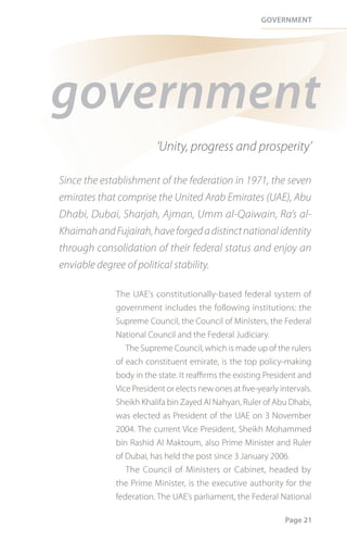 Government




government
                         ‘Unity, progress and prosperity’

Since the establishment of the federation in 1971, the seven
emirates that comprise the United Arab Emirates (UAE), Abu
Dhabi, Dubai, Sharjah, Ajman, Umm al-Qaiwain, Ra’s al-
Khaimah and Fujairah, have forged a distinct national identity
through consolidation of their federal status and enjoy an
enviable degree of political stability.

             The UAE’s constitutionally-based federal system of
             government includes the following institutions: the
             Supreme Council, the Council of Ministers, the Federal
             National Council and the Federal Judiciary.
                The Supreme Council, which is made up of the rulers
             of each constituent emirate, is the top policy-making
             body in the state. It reaffirms the existing President and
             Vice President or elects new ones at five-yearly intervals.
             Sheikh Khalifa bin Zayed Al Nahyan, Ruler of Abu Dhabi,
             was elected as President of the UAE on 3 November
             2004. The current Vice President, Sheikh Mohammed
             bin Rashid Al Maktoum, also Prime Minister and Ruler
             of Dubai, has held the post since 3 January 2006.
                The Council of Ministers or Cabinet, headed by
             the Prime Minister, is the executive authority for the
             federation. The UAE’s parliament, the Federal National

                                                                Page 21
 