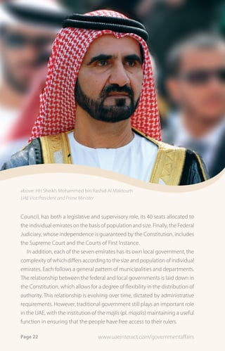 above: HH Sheikh Mohammed bin Rashid Al Maktoum
UAE Vice President and Prime Minister


Council, has both a legislative and supervisory role, its 40 seats allocated to
the individual emirates on the basis of population and size. Finally, the Federal
Judiciary, whose independence is guaranteed by the Constitution, includes
the Supreme Court and the Courts of First Instance.
   In addition, each of the seven emirates has its own local government, the
complexity of which differs according to the size and population of individual
emirates. Each follows a general pattern of municipalities and departments.
The relationship between the federal and local governments is laid down in
the Constitution, which allows for a degree of flexibility in the distribution of
authority. This relationship is evolving over time, dictated by administrative
requirements. However, traditional government still plays an important role
in the UAE, with the institution of the majlis (pl. majalis) maintaining a useful
function in ensuring that the people have free access to their rulers.

Page 22                             www.uaeinteract.com/governmentaffairs
 