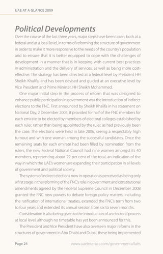 Uae at a Glance 2009




Political Developments
Over the course of the last three years, major steps have been taken, both at a
federal and at a local level, in terms of reforming the structure of government
in order to make it more responsive to the needs of the country’s population
and to ensure that it is better equipped to cope with the challenges of
development in a manner that is in keeping with current best practices
in administration and the delivery of services, as well as being more cost-
effective. The strategy has been directed at a federal level by President HH
Sheikh Khalifa, and has been devised and guided at an executive level by
Vice President and Prime Minister, HH Sheikh Mohammed.
    One major initial step in the process of reform that was designed to
enhance public participation in government was the introduction of indirect
elections to the FNC. First announced by Sheikh Khalifa in his statement on
National Day, 2 December 2005, it provided for half of the FNC members for
each emirate to be elected by members of electoral colleges established by
each ruler, rather than being appointed by the ruler, as had previously been
the case. The elections were held in late 2006, seeing a respectably high
turnout and with one woman among the successful candidates. Once the
remaining seats for each emirate had been filled by nomination from the
rulers, the new Federal National Council had nine women amongst its 40
members, representing about 22 per cent of the total, an indication of the
way in which the UAE’s women are expanding their participation in all levels
of government and political society.
    The system of indirect elections now in operation is perceived as being only
a first stage in the reforming of the FNC’s role in government and constitutional
amendments agreed by the Federal Supreme Council in December 2008
granted the FNC new powers to debate foreign policy matters, including
the ratification of international treaties, extended the FNC’s term from two
to four years and extended its annual session from six to seven months.
    Consideration is also being given to the introduction of an electoral process
at local level, although no timetable has yet been announced for this.
    The President and Vice President have also overseen major reforms in the
structures of government in Abu Dhabi and Dubai, these being implemented

Page 24                             www.uaeinteract.com/governmentaffairs
 