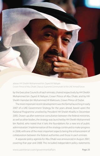above: HH Sheikh Mohammed bin Zayed Al Nahyan
Crown Prince of Abu Dhabi, Deputy Supreme Commander of the UAE Armed Forces

by the Executive Councils of each emirate, chaired respectively by HH Sheikh
Mohammed bin Zayed Al Nahyan, Crown Prince of Abu Dhabi, and by HH
Sheikh Hamdan bin Mohammed Al Maktoum, Crown Prince of Dubai.
   The most important recent development was the formal launching in early
2007 of a UAE Government Strategy for the years ahead, based upon the
National Programme unveiled by President HH Sheikh Khalifa in December
2005. Drawn up after extensive consultation between the federal ministries,
as well as other bodies, the strategy was launched by HH Sheikh Mohammed
bin Rashid, who noted that it ‘sets the foundations for a new era of public
administration’. Implementation of the strategy continued to make progress
in 2008, with one of the most important aspects being the enhancement of
collaboration between the federal authorities and those in each emirate.
   A separate policy agenda for Abu Dhabi was announced in August 2007,
covering that year and 2008. This included independent policy statements

www.uaeinteract.com/governmentaffairs                                   Page 25
 