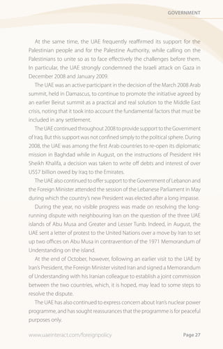 Government




    At the same time, the UAE frequently reaffirmed its support for the
Palestinian people and for the Palestine Authority, while calling on the
Palestinians to unite so as to face effectively the challenges before them.
In particular, the UAE strongly condemned the Israeli attack on Gaza in
December 2008 and January 2009.
    The UAE was an active participant in the decision of the March 2008 Arab
summit, held in Damascus, to continue to promote the initiative agreed by
an earlier Beirut summit as a practical and real solution to the Middle East
crisis, noting that it took into account the fundamental factors that must be
included in any settlement.
    The UAE continued throughout 2008 to provide support to the Government
of Iraq. But this support was not confined simply to the political sphere. During
2008, the UAE was among the first Arab countries to re-open its diplomatic
mission in Baghdad while in August, on the instructions of President HH
Sheikh Khalifa, a decision was taken to write off debts and interest of over
US$7 billion owed by Iraq to the Emirates.
    The UAE also continued to offer support to the Government of Lebanon and
the Foreign Minister attended the session of the Lebanese Parliament in May
during which the country’s new President was elected after a long impasse.
    During the year, no visible progress was made on resolving the long-
running dispute with neighbouring Iran on the question of the three UAE
islands of Abu Musa and Greater and Lesser Tunb. Indeed, in August, the
UAE sent a letter of protest to the United Nations over a move by Iran to set
up two offices on Abu Musa in contravention of the 1971 Memorandum of
Understanding on the island.
    At the end of October, however, following an earlier visit to the UAE by
Iran’s President, the Foreign Minister visited Iran and signed a Memorandum
of Understanding with his Iranian colleague to establish a joint commission
between the two countries, which, it is hoped, may lead to some steps to
resolve the dispute.
    The UAE has also continued to express concern about Iran’s nuclear power
programme, and has sought reassurances that the programme is for peaceful
purposes only.

www.uaeinteract.com/foreignpolicy                                       Page 27
 