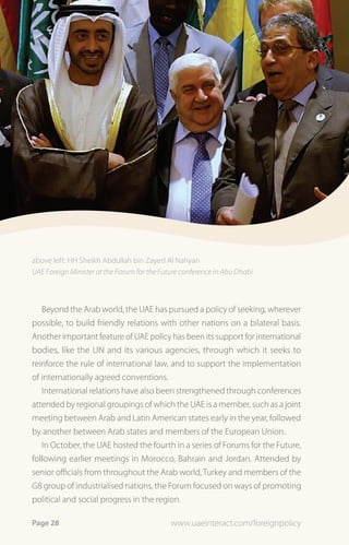 above left: HH Sheikh Abdullah bin Zayed Al Nahyan
UAE Foreign Minister at the Forum for the Future conference in Abu Dhabi



   Beyond the Arab world, the UAE has pursued a policy of seeking, wherever
possible, to build friendly relations with other nations on a bilateral basis.
Another important feature of UAE policy has been its support for international
bodies, like the UN and its various agencies, through which it seeks to
reinforce the rule of international law, and to support the implementation
of internationally agreed conventions.
   International relations have also been strengthened through conferences
attended by regional groupings of which the UAE is a member, such as a joint
meeting between Arab and Latin American states early in the year, followed
by another between Arab states and members of the European Union.
   In October, the UAE hosted the fourth in a series of Forums for the Future,
following earlier meetings in Morocco, Bahrain and Jordan. Attended by
senior officials from throughout the Arab world, Turkey and members of the
G8 group of industrialised nations, the Forum focused on ways of promoting
political and social progress in the region.

Page 28                                      www.uaeinteract.com/foreignpolicy
 