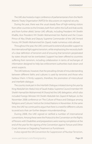 Government




   The UAE also hosted a major conference of parliamentarians from the North
Atlantic Treaty Organisation (NATO) for discussions on regional security.
   During the year, there was the usual steady flow of high-ranking visitors
from other countries to the Emirates, both from within the Gulf and Arab world,
and from further afield. Senior UAE officials, including President HH Sheikh
Khalifa, Vice President HH Sheikh Mohammed bin Rashid and the Crown
Prince of Abu Dhabi and Deputy Supreme Commander of the UAE Armed
Forces, HH Sheikh Mohammed bin Zayed, made numerous visits abroad.
   Throughout the year, the UAE continued to extend all possible support to
the international fight against terrorism, while emphasising the necessity both
of a clear definition of terrorism and of ensuring that terrorism perpetrated
by states should not be overlooked. Support has been offered to countries
suffering from terrorism, including collaboration in terms of exchanges of
information designed to help law enforcement authorities track down and
arrest suspects.
   The UAE believes, however, that the prevailing climate of misunderstanding
between different faiths and cultures is used by terrorists and those who
harbour them. It firmly supports, therefore, the promotion of intercultural
and interfaith dialogue.
   The country took part in the Interfaith Dialogue initiated during the year by
King Abdullah bin Abdul Aziz of Saudi Arabia. Supreme Council member HH
Sheikh Hamad bin Mohammed Al Sharqi led the UAE delegation, which also
included Foreign Minister HH Sheikh Abdullah bin Zayed Al Nahyan, to the
November 2008 conference on ‘The Culture of Peace and Dialogue among
Religions and Cultures’ held at the United Nations in November. At the same
time, the UAE has continued to argue that there is a need for different cultures
to avoid acts that can further deepen misunderstandings.
   During 2008, the UAE signed or ratified a number of international
conventions. Among these were the Protocol to the Convention on the Rights
of Persons with Disabilities and preparations were nearing completion at the
end of the year for the signing of the Convention against Torture and Other
Cruel, Inhuman or Degrading Treatment or Punishment.
   It also signed the UN Convention for Suppression of Nuclear Terrorism,

www.uaeinteract.com/foreignpolicy                                      Page 29
 