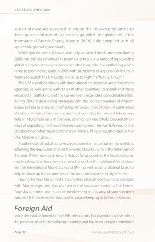 Uae at a Glance 2009




as part of measures designed to ensure that its own programme to
develop peaceful uses of nuclear energy, within the guidelines of the
International Atomic Energy Agency (IAEA), fully complied with all
applicable global agreements.
    While specific political issues, naturally, attracted much attention during
2008, the UAE has continued to maintain its focus on a range of topics with a
global relevance. Among these has been the issue of human trafficking, which
came to prominence early in 2008 with the holding of a special UN forum in
Vienna to launch the UN Global Initiative to Fight Trafficking, UN.GIFT.
    The UAE is working closely with international and regional law enforcement
agencies, as well as the authorities in other countries, to apprehend those
engaged in trafficking and the Government expended considerable effort
during 2008 in developing strategies with the source countries of migrant
labour to help to stamp out trafficking in the countries of origin. A conference
of Labour Ministers from source and host countries for migrant labour was
held in Abu Dhabi early in the year, at which an Abu Dhabi Declaration on
ways of regulating the flow of workers was agreed. This was followed in late
October by another major conference in Manila, Philippines, attended by the
UAE Minister of Labour.
    Another issue of global concern was economic in nature, rather than political,
following the depression that hit the world like a tsunami in the latter part of
the year. While moving to ensure that, as far as possible, the local economy
was insulated, the Government moved to work with multilateral institutions
like the International Monetary Fund (IMF) as well as on a bilateral basis, to
help to shore up the economies of the countries most seriously affected.
  During the year, the United Arab Emirates established diplomatic relations
with Montenegro and Kosovo, two of the successor states to the former
Yugoslavia, continuing its active involvement in this area of south-eastern
Europe. UAE forces earlier took part in peace-keeping activities in Kosovo.


Foreign Aid
Since the establishment of the UAE, the country has played an active role in
the provision of aid to developing countries and has been a major contributor

Page 30                                              www.uaeinteract.com/aid
 