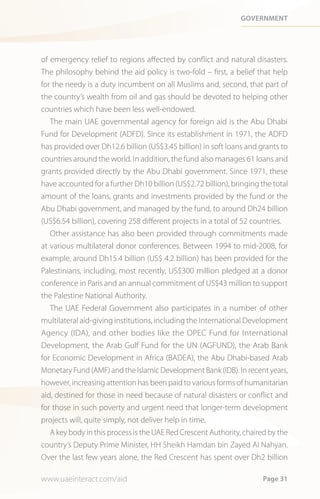 Government




of emergency relief to regions affected by conflict and natural disasters.
The philosophy behind the aid policy is two-fold – first, a belief that help
for the needy is a duty incumbent on all Muslims and, second, that part of
the country’s wealth from oil and gas should be devoted to helping other
countries which have been less well-endowed.
   The main UAE governmental agency for foreign aid is the Abu Dhabi
Fund for Development (ADFD). Since its establishment in 1971, the ADFD
has provided over Dh12.6 billion (US$3.45 billion) in soft loans and grants to
countries around the world. In addition, the fund also manages 61 loans and
grants provided directly by the Abu Dhabi government. Since 1971, these
have accounted for a further Dh10 billion (US$2.72 billion), bringing the total
amount of the loans, grants and investments provided by the fund or the
Abu Dhabi government, and managed by the fund, to around Dh24 billion
(US$6.54 billion), covering 258 different projects in a total of 52 countries.
   Other assistance has also been provided through commitments made
at various multilateral donor conferences. Between 1994 to mid-2008, for
example, around Dh15.4 billion (US$ 4.2 billion) has been provided for the
Palestinians, including, most recently, US$300 million pledged at a donor
conference in Paris and an annual commitment of US$43 million to support
the Palestine National Authority.
   The UAE Federal Government also participates in a number of other
multilateral aid-giving institutions, including the International Development
Agency (IDA), and other bodies like the OPEC Fund for International
Development, the Arab Gulf Fund for the UN (AGFUND), the Arab Bank
for Economic Development in Africa (BADEA), the Abu Dhabi-based Arab
Monetary Fund (AMF) and the Islamic Development Bank (IDB). In recent years,
however, increasing attention has been paid to various forms of humanitarian
aid, destined for those in need because of natural disasters or conflict and
for those in such poverty and urgent need that longer-term development
projects will, quite simply, not deliver help in time.
   A key body in this process is the UAE Red Crescent Authority, chaired by the
country’s Deputy Prime Minister, HH Sheikh Hamdan bin Zayed Al Nahyan.
Over the last few years alone, the Red Crescent has spent over Dh2 billion

www.uaeinteract.com/aid                                                Page 31
 