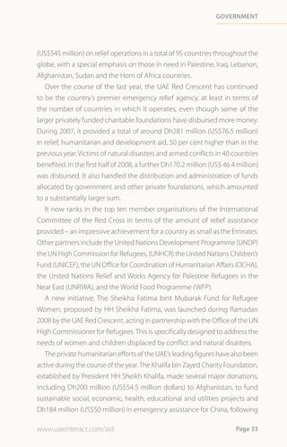 Government




(US$545 million) on relief operations in a total of 95 countries throughout the
globe, with a special emphasis on those in need in Palestine, Iraq, Lebanon,
Afghanistan, Sudan and the Horn of Africa countries.
   Over the course of the last year, the UAE Red Crescent has continued
to be the country’s premier emergency relief agency, at least in terms of
the number of countries in which it operates, even though some of the
larger privately funded charitable foundations have disbursed more money.
During 2007, it provided a total of around Dh281 million (US$76.5 million)
in relief, humanitarian and development aid, 50 per cent higher than in the
previous year. Victims of natural disasters and armed conflicts in 40 countries
benefited. In the first half of 2008, a further Dh170.2 million (US$ 46.4 million)
was disbursed. It also handled the distribution and administration of funds
allocated by government and other private foundations, which amounted
to a substantially larger sum.
   It now ranks in the top ten member organisations of the International
Committee of the Red Cross in terms of the amount of relief assistance
provided – an impressive achievement for a country as small as the Emirates.
Other partners include the United Nations Development Programme (UNDP)
the UN High Commission for Refugees, (UNHCR) the United Nations Children’s
Fund (UNICEF), the UN Office for Coordination of Humanitarian Affairs (OCHA),
the United Nations Relief and Works Agency for Palestine Refugees in the
Near East (UNRWA), and the World Food Programme (WFP).
   A new initiative, The Sheikha Fatima bint Mubarak Fund for Refugee
Women, proposed by HH Sheikha Fatima, was launched during Ramadan
2008 by the UAE Red Crescent, acting in partnership with the Office of the UN
High Commissioner for Refugees. This is specifically designed to address the
needs of women and children displaced by conflict and natural disasters.
   The private humanitarian efforts of the UAE’s leading figures have also been
active during the course of the year. The Khalifa bin Zayed Charity Foundation,
established by President HH Sheikh Khalifa, made several major donations,
including Dh200 million (US$54.5 million dollars) to Afghanistan, to fund
sustainable social, economic, health, educational and utilities projects and
Dh184 million (US$50 million) in emergency assistance for China, following

www.uaeinteract.com/aid                                                  Page 33
 