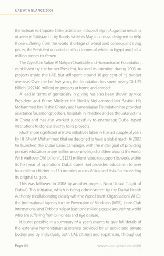 Uae at a Glance 2009




the Sichuan earthquake. Other assistance included help in August for residents
of areas in Pakistan hit by floods, while in May, in a move designed to help
those suffering from the world shortage of wheat and consequent rising
prices, the President donated a million tonnes of wheat to Egypt and half a
million tonnes to Yemen.
    The Zayed bin Sultan Al Nahyan Charitable and Humanitarian Foundation,
established by the former President, focused its attention during 2008 on
projects inside the UAE, but still spent around 30 per cent of its budget
overseas. Over the last few years, the foundation has spent nearly Dh1.25
billion (US$340 million) on projects at home and abroad.
    A lead in terms of generosity in giving has also been shown by Vice
President and Prime Minister HH Sheikh Mohammed bin Rashid. His
Mohammed bin Rashid Charity and Humanitarian Foundation has provided
assistance for, amongst others, hospitals in Palestine and earthquake victims
in China and has also worked successfully to encourage Dubai-based
institutions to donate lavishly to its projects.
    Much more significant are two initiatives taken in the last couple of years
by HH Sheikh Mohammed that are designed to have a global reach. In 2007,
he launched the Dubai Cares campaign, with the initial goal of providing
primary education to one million underprivileged children around the world.
With well over Dh1 billion (US$273 million) raised to support its work, within
its first year of operations Dubai Cares had provided education to over
four million children in 13 countries across Africa and Asia, far exceeding
its original targets.
    This was followed in 2008 by another project, Noor Dubai (‘Light of
Dubai’). This initiative, which is being administered by the Dubai Health
Authority, is collaborating closely with the World Health Organisation (WHO),
the International Agency for the Prevention of Blindness (IAPB), Lions Club
International and Orbis to help at least one million people around the world
who are suffering from blindness and eye disease.
   It is not possible in a summary of a year’s events to give full details of
the extensive humanitarian assistance provided by all public and private
bodies and by individuals, both UAE citizens and expatriates, throughout

Page 34                                            www.uaeinteract.com/aid
 