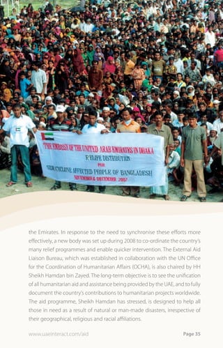 the Emirates. In response to the need to synchronise these efforts more
effectively, a new body was set up during 2008 to co-ordinate the country’s
many relief programmes and enable quicker intervention. The External Aid
Liaison Bureau, which was established in collaboration with the UN Office
for the Coordination of Humanitarian Affairs (OCHA), is also chaired by HH
Sheikh Hamdan bin Zayed. The long-term objective is to see the unification
of all humanitarian aid and assistance being provided by the UAE, and to fully
document the country’s contributions to humanitarian projects worldwide.
The aid programme, Sheikh Hamdan has stressed, is designed to help all
those in need as a result of natural or man-made disasters, irrespective of
their geographical, religious and racial affiliations.

www.uaeinteract.com/aid                                               Page 35
 