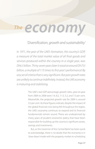 The
       economy
          ‘Diversiﬁcation, growth and sustainability’

In 1971, the year of the UAE’s formation, the country’s GDP,
a measure of the total market value of all ﬁnal goods and
services produced within the country in a single year, was
Dh6.5 billion. Thirty-seven years later it stood at around Dh753
billion, a multiple of 115 times its ﬁrst year’s performance! By
any set of criteria that is very signiﬁcant. But past growth rates
are unlikely to continue indeﬁnitely. Instead, the UAE economy
is maturing and stabilising.

           The UAE’s real GDP percentage growth rates, year-on-year
           from 2004 to 2008 were 7.4, 8.2, 11.5, 5.2, and 7.5 per cent.
           Meanwhile, the projected growth rate for 2009 is around
           3.5 per cent. As these figures indicate, despite the impact of
           the global financial crisis being felt throughout the region,
           the UAE’s economy continues to expand and its financial
           fundamentals remain sound. These are underpinned by
           many years of prudent economic policy that have been
           responsible for building up the country’s significant assets,
           savings and investments.
               But, as the Governor of the Central Bank has been quick
           to acknowledge, there is no doubt that the economy is in
           ‘slow-down’ mode with the property market re-scheduling

                                                                 Page 37
 