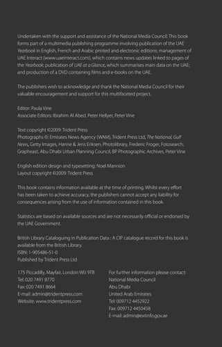 Undertaken with the support and assistance of the National Media Council. This book
forms part of a multimedia publishing programme involving publication of the UAE
Yearbook in English, French and Arabic printed and electronic editions; management of
UAE Interact (www.uaeinteract.com), which contains news updates linked to pages of
the Yearbook; publication of UAE at a Glance, which summarises main data on the UAE;
and production of a DVD containing films and e-books on the UAE.

The publishers wish to acknowledge and thank the National Media Council for their
valuable encouragement and support for this multifaceted project.

Editor: Paula Vine
Associate Editors: Ibrahim Al Abed, Peter Hellyer, Peter Vine

Text copyright ©2009: Trident Press
Photographs ©: Emirates News Agency (WAM), Trident Press Ltd, The National, Gulf
News, Getty Images, Hanne & Jens Eriksen, Photolibrary, Frederic Froger, Fotosearch,
Grapheast, Abu Dhabi Urban Planning Council, BP Photographic Archives, Peter Vine

English edition design and typesetting: Noel Mannion
Layout copyright ©2009: Trident Press

This book contains information available at the time of printing. Whilst every effort
has been taken to achieve accuracy, the publishers cannot accept any liability for
consequences arising from the use of information contained in this book.

Statistics are based on available sources and are not necessarily official or endorsed by
the UAE Government.

British Library Cataloguing in Publication Data : A CIP catalogue record for this book is
available from the British Library.
ISBN: 1-905486-51-0
Published by Trident Press Ltd

175 Piccadilly, Mayfair, London WIJ 9TB        For further information please contact:
Tel: 020 7491 8770                             National Media Council
Fax: 020 7491 8664                             Abu Dhabi
E-mail: admin@tridentpress.com                 United Arab Emirates
Website: www.tridentpress.com                  Tel: 009712 4452922
                                               Fax: 009712 4450458
                                               E-mail: admin@extinfo.gov.ae
 