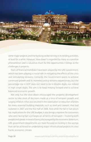 some major projects and the banking sector reining in its lending activities,
at least for a while. However, ‘slow down’ is regarded by many as a positive
phenomenon and is valued as much for the opportunities it brings as the
challenges it presents.
   Fears of financial meltdown have been allayed by the UAE Government,
which has been playing a crucial role in mitigating the effects of the crisis
and stimulating recovery. Certainly, the Government wants to achieve
continued growth and its monetary policy remains expansionary, but the
percentage rise in GDP does not need to be in double digits, nor indeed
in high single digits. The aim is to keep moving forward and to achieve
balanced economic growth.
   Not only has the slow down encouraged the property development
sector to take stock of decisions made at a time of rampant growth and
surging inflation, it has also resulted in the stabilisation or reduction of prices
for many essential building materials, such as steel and cement, that had
rocketed in 2007 and the first half of 2008. And while the fall in fuel prices
has implications for the UAE budget, it also brings a reprieve for consumers
who were facing fuel surcharges on all forms of transport – involving both
people and goods. Instead of being discouraged by the economic downturn,
UAE government departments are more focused on locking in the savings
that can be achieved on undertaking major infrastructural projects in a less
frantic economic climate.

Page 38                        www.uaeinteract.com/economicdevelopment
 