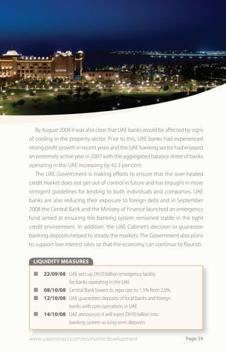 By August 2008 it was also clear that UAE banks would be affected by signs
of cooling in the property sector. Prior to this, UAE banks had experienced
strong profit growth in recent years and the UAE banking sector had enjoyed
an extremely active year in 2007 with the aggregated balance sheet of banks
operating in the UAE increasing by 42.3 per cent.
   The UAE Government is making efforts to ensure that the over-heated
credit market does not get out of control in future and has brought in more
stringent guidelines for lending to both individuals and companies. UAE
banks are also reducing their exposure to foreign debt and in September
2008 the Central Bank and the Ministry of Finance launched an emergency
fund aimed at ensuring the banking system remained stable in the tight
credit environment. In addition, the UAE Cabinet’s decision to guarantee
banking deposits helped to steady the markets. The Government also plans
to support low interest rates so that the economy can continue to flourish.

 LIQUIDITY MEASURES

 ¢    22/09/08 UAE sets up Dh50 billion emergency facility
               for banks operating in the UAE
 ¢    08/10/08 Central Bank lowers its repo rate to 1.5% from 2.0%
 ¢    12/10/08 UAE guarantees deposits of local banks and foreign
               banks with core operations in UAE
 ¢    14/10/08 UAE announces it will inject Dh70 billion into
               banking system as long-term deposits


www.uaeinteract.com/economicdevelopment                              Page 39
 