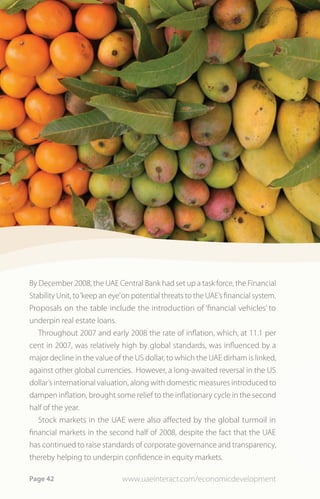 By December 2008, the UAE Central Bank had set up a task force, the Financial
Stability Unit, to ‘keep an eye’ on potential threats to the UAE’s financial system.
Proposals on the table include the introduction of ‘financial vehicles’ to
underpin real estate loans.
   Throughout 2007 and early 2008 the rate of inflation, which, at 11.1 per
cent in 2007, was relatively high by global standards, was influenced by a
major decline in the value of the US dollar, to which the UAE dirham is linked,
against other global currencies. However, a long-awaited reversal in the US
dollar’s international valuation, along with domestic measures introduced to
dampen inflation, brought some relief to the inflationary cycle in the second
half of the year.
   Stock markets in the UAE were also affected by the global turmoil in
financial markets in the second half of 2008, despite the fact that the UAE
has continued to raise standards of corporate governance and transparency,
thereby helping to underpin confidence in equity markets.

Page 42                        www.uaeinteract.com/economicdevelopment
 