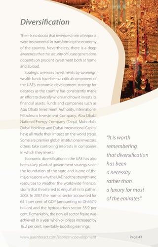 Diversiﬁcation
There is no doubt that revenues from oil exports
were instrumental in transforming the economy
of the country. Nevertheless, there is a deep
awareness that the security of future generations
depends on prudent investment both at home
and abroad.
   Strategic overseas investments by sovereign
wealth funds have been a critical component of
the UAE’s economic development strategy for
decades as the country has consistently made
an effort to diversify where and how it invests its
financial assets. Funds and companies such as
Abu Dhabi Investment Authority, International
Petroleum Investment Company, Abu Dhabi
National Energy Company (Taqa), Mubadala,
Dubai Holdings and Dubai International Capital
have all made their impact on the world stage.
Some are premier global institutional investors,
                                                      “It is worth
others take controlling interests in companies        remembering
in which they invest.
                                                      that diversiﬁcation
   Economic diversification in the UAE has also
been a key plank of government strategy since         has been
the foundation of the state and is one of the         a necessity
major reasons why the UAE had the strength and
resources to weather the worldwide financial          rather than
storm that threatened to engulf all in its path in    a luxury for most
2008. In 2007 the non-oil sector accounted for
64.1 per cent of GDP (amounting to Dh467.9
                                                      of the emirates”
billion) and the hydrocarbon sector 35.9 per
cent. Remarkably, the non-oil sector figure was
achieved in a year when oil prices increased by
18.2 per cent, inevitably boosting earnings.

www.uaeinteract.com/economicdevelopment                          Page 43
 