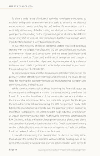 Uae at a Glance 2009




   To date, a wide range of industrial activities have been encouraged to
establish and grow in an environment that seeks to enhance, not obstruct,
entrepreneurial talents, enabling the UAE to diversify to an extent that it is
not totally at the mercy of the fluctuating world oil price or how much oil and
gas it pumps. Depending on the regional and global situation, the different
sectors may shift in terms of their importance, but there are enough varied
ingredients to support a fairly balanced economy.
   In 2007 the hierarchy of non-oil economic sectors was listed as follows,
starting with the largest: manufacturing (12 per cent); wholesale, retail and
maintenance (10 per cent); construction and real estate (each 8 per cent);
government services (7 per cent) and financial enterprises and transport/
storage/communications (both 6 per cent). Agriculture, electricity and water,
restaurants and hotels, together with social and private services, accounted
for around 6 per cent of total GDP.
   Besides hydrocarbons and the downstream petrochemicals sector, the
primary sectors attracting investment and providing the main driving
force for moving the economy forward are manufacturing, transport and
communications, and real estate.
   While some activities such as those involving the financial sector are
not so apparent to the general ‘man on the street’, nobody could miss the
forest of cranes that is evidence of the construction sector’s activities, or
the inescapable advertisements for new real estate projects. But the king of
the non-oil sector is still manufacturing: the UAE has pumped nearly Dh29
billion into manufacturing projects over the past four years in support of
more than 1000 projects. The sector includes huge industrial schemes such
as Dubal’s aluminium plant at Jebel Ali, the world renowned ceramics plant,
RAK Ceramics, in Ra’s al-Khaimah, large pharmaceutical plants, steel plants
and petrochemical production industries in Abu Dhabi, together with many
smaller scale but highly successful manufacturing units such as boat-builders,
furniture makers, food and clothes manufacturers.
   It is worth remembering that diversification has been a necessity rather
than a luxury for most of the emirates. With Abu Dhabi holding over 90 per
cent of the country’s hydrocarbon reserves, other emirates were forced to

Page 44                      www.uaeinteract.com/economicdevelopment
 