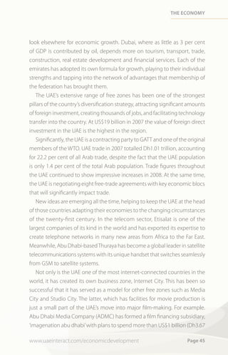 tHe economy




look elsewhere for economic growth. Dubai, where as little as 3 per cent
of GDP is contributed by oil, depends more on tourism, transport, trade,
construction, real estate development and financial services. Each of the
emirates has adopted its own formula for growth, playing to their individual
strengths and tapping into the network of advantages that membership of
the federation has brought them.
   The UAE’s extensive range of free zones has been one of the strongest
pillars of the country’s diversification strategy, attracting significant amounts
of foreign investment, creating thousands of jobs, and facilitating technology
transfer into the country. At US$19 billion in 2007 the value of foreign direct
investment in the UAE is the highest in the region.
   Significantly, the UAE is a contracting party to GATT and one of the original
members of the WTO. UAE trade in 2007 totalled Dh1.01 trillion, accounting
for 22.2 per cent of all Arab trade, despite the fact that the UAE population
is only 1.4 per cent of the total Arab population. Trade figures throughout
the UAE continued to show impressive increases in 2008. At the same time,
the UAE is negotiating eight free-trade agreements with key economic blocs
that will significantly impact trade.
   New ideas are emerging all the time, helping to keep the UAE at the head
of those countries adapting their economies to the changing circumstances
of the twenty-first century. In the telecom sector, Etisalat is one of the
largest companies of its kind in the world and has exported its expertise to
create telephone networks in many new areas from Africa to the Far East.
Meanwhile, Abu Dhabi-based Thuraya has become a global leader in satellite
telecommunications systems with its unique handset that switches seamlessly
from GSM to satellite systems.
   Not only is the UAE one of the most internet-connected countries in the
world, it has created its own business zone, Internet City. This has been so
successful that it has served as a model for other free zones such as Media
City and Studio City. The latter, which has facilities for movie production is
just a small part of the UAE’s move into major film-making. For example.
Abu Dhabi Media Company (ADMC) has formed a film financing subsidiary,
‘imagenation abu dhabi’ with plans to spend more than US$1 billion (Dh3.67

www.uaeinteract.com/economicdevelopment                                 Page 45
 