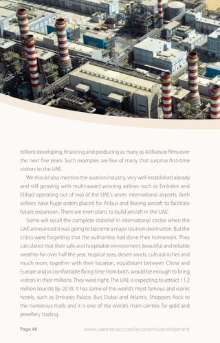 billion) developing, financing and producing as many as 40 feature films over
the next five years. Such examples are few of many that surprise first-time
visitors to the UAE.
   We should also mention the aviation industry, very well established already
and still growing with multi-award winning airlines such as Emirates and
Etihad operating out of two of the UAE’s seven international airports. Both
airlines have huge orders placed for Airbus and Boeing aircraft to facilitate
future expansion. There are even plans to build aircraft in the UAE.
   Some will recall the complete disbelief in international circles when the
UAE announced it was going to become a major tourism destination. But the
critics were forgetting that the authorities had done their homework. They
calculated that their safe and hospitable environment, beautiful and reliable
weather for over half the year, tropical seas, desert sands, cultural riches and
much more, together with their location, equidistant between China and
Europe and in comfortable flying time from both, would be enough to bring
visitors in their millions. They were right. The UAE is expecting to attract 11.2
million tourists by 2010. It has some of the world’s most famous and iconic
hotels, such as Emirates Palace, Burj Dubai and Atlantis. Shoppers flock to
the numerous malls and it is one of the world’s main centres for gold and
jewellery trading.

Page 46                       www.uaeinteract.com/economicdevelopment
 