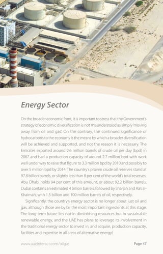 Energy Sector
On the broader economic front, it is important to stress that the Government’s
strategy of economic diversification is not misunderstood as simply ‘moving
away from oil and gas’. On the contrary, the continued significance of
hydrocarbons to the economy is the means by which a broader diversification
will be achieved and supported, and not the reason it is necessary. The
Emirates exported around 2.6 million barrels of crude oil per day (bpd) in
2007 and had a production capacity of around 2.7 million bpd with work
well under way to raise that figure to 3.3 million bpd by 2010 and possibly to
over 5 million bpd by 2014. The country’s proven crude oil reserves stand at
97.8 billion barrels, or slightly less than 8 per cent of the world’s total reserves.
Abu Dhabi holds 94 per cent of this amount, or about 92.2 billion barrels.
Dubai contains an estimated 4 billion barrels, followed by Sharjah and Ra’s al-
Khaimah, with 1.5 billion and 100 million barrels of oil, respectively.
   Significantly, the country’s energy sector is no longer about just oil and
gas, although those are by far the most important ingredients at this stage.
The long-term future lies not in diminishing resources but in sustainable
renewable energy, and the UAE has plans to leverage its involvement in
the traditional energy sector to invest in, and acquire, production capacity,
facilities and expertise in all areas of alternative energy!

www.uaeinteract.com/oilgas                                                  Page 47
 