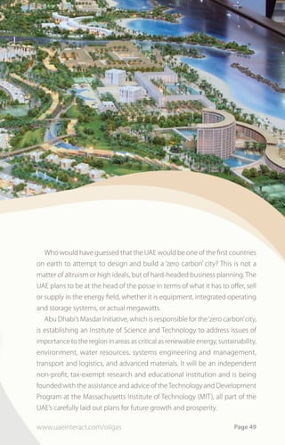 Who would have guessed that the UAE would be one of the first countries
on earth to attempt to design and build a ‘zero carbon’ city? This is not a
matter of altruism or high ideals, but of hard-headed business planning. The
UAE plans to be at the head of the posse in terms of what it has to offer, sell
or supply in the energy field, whether it is equipment, integrated operating
and storage systems, or actual megawatts.
   Abu Dhabi’s Masdar Initiative, which is responsible for the ‘zero carbon’ city,
is establishing an Institute of Science and Technology to address issues of
importance to the region in areas as critical as renewable energy, sustainability,
environment, water resources, systems engineering and management,
transport and logistics, and advanced materials. It will be an independent
non-profit, tax-exempt research and educational institution and is being
founded with the assistance and advice of the Technology and Development
Program at the Massachusetts Institute of Technology (MIT), all part of the
UAE’s carefully laid out plans for future growth and prosperity.

www.uaeinteract.com/oilgas                                               Page 49
 
