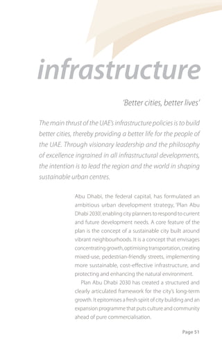 infrastructure
                                     ‘Better cities, better lives’

The main thrust of the UAE’s infrastructure policies is to build
better cities, thereby providing a better life for the people of
the UAE. Through visionary leadership and the philosophy
of excellence ingrained in all infrastructural developments,
the intention is to lead the region and the world in shaping
sustainable urban centres.

              Abu Dhabi, the federal capital, has formulated an
              ambitious urban development strategy, ‘Plan Abu
              Dhabi 2030’, enabling city planners to respond to current
              and future development needs. A core feature of the
              plan is the concept of a sustainable city built around
              vibrant neighbourhoods. It is a concept that envisages
              concentrating growth, optimising transportation, creating
              mixed-use, pedestrian-friendly streets, implementing
              more sustainable, cost-effective infrastructure, and
              protecting and enhancing the natural environment.
                 Plan Abu Dhabi 2030 has created a structured and
              clearly articulated framework for the city’s long-term
              growth. It epitomises a fresh spirit of city building and an
              expansion programme that puts culture and community
              ahead of pure commercialisation.

                                                                 Page 51
 