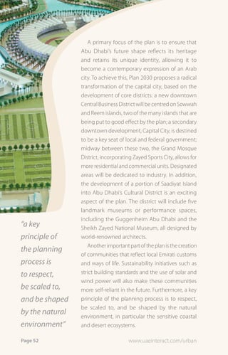 A primary focus of the plan is to ensure that
                 Abu Dhabi’s future shape reflects its heritage
                 and retains its unique identity, allowing it to
                 become a contemporary expression of an Arab
                 city. To achieve this, Plan 2030 proposes a radical
                 transformation of the capital city, based on the
                 development of core districts: a new downtown
                 Central Business District will be centred on Sowwah
                 and Reem islands, two of the many islands that are
                 being put to good effect by the plan; a secondary
                 downtown development, Capital City, is destined
                 to be a key seat of local and federal government;
                 midway between these two, the Grand Mosque
                 District, incorporating Zayed Sports City, allows for
                 more residential and commercial units. Designated
                 areas will be dedicated to industry. In addition,
                 the development of a portion of Saadiyat Island
                 into Abu Dhabi’s Cultural District is an exciting
                 aspect of the plan. The district will include five
                 landmark museums or performance spaces,
                 including the Guggenheim Abu Dhabi and the
“a key           Sheikh Zayed National Museum, all designed by
principle of     world-renowned architects.
                    Another important part of the plan is the creation
the planning
                 of communities that reflect local Emirati customs
process is       and ways of life. Sustainability initiatives such as
to respect,      strict building standards and the use of solar and
                 wind power will also make these communities
be scaled to,    more self-reliant in the future. Furthermore, a key
and be shaped    principle of the planning process is to respect,
                 be scaled to, and be shaped by the natural
by the natural   environment, in particular the sensitive coastal
environment”     and desert ecosystems.

Page 52                               www.uaeinteract.com/urban
 