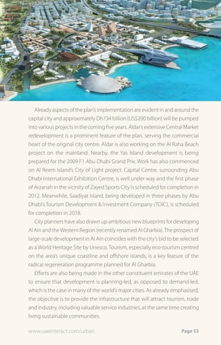 infrastrUctUre




   Already aspects of the plan’s implementation are evident in and around the
capital city and approximately Dh734 billion (US$200 billion) will be pumped
into various projects in the coming five years. Aldar’s extensive Central Market
redevelopment is a prominent feature of the plan, serving the commercial
heart of the original city centre. Aldar is also working on the Al Raha Beach
project on the mainland. Nearby, the Yas Island development is being
prepared for the 2009 F1 Abu Dhabi Grand Prix. Work has also commenced
on Al Reem Island’s City of Light project. Capital Centre, surrounding Abu
Dhabi International Exhibition Centre, is well under way and the first phase
of Arzanah in the vicinity of Zayed Sports City is scheduled for completion in
2012. Meanwhile, Saadiyat Island, being developed in three phases by Abu
Dhabi’s Tourism Development & Investment Company (TDIC), is scheduled
for completion in 2018.
   City planners have also drawn up ambitious new blueprints for developing
Al Ain and the Western Region (recently renamed Al Gharbia). The prospect of
large-scale development in Al Ain coincides with the city’s bid to be selected
as a World Heritage Site by Unesco. Tourism, especially eco-tourism centred
on the area’s unique coastline and offshore islands, is a key feature of the
radical regeneration programme planned for Al Gharbia.
    Efforts are also being made in the other constituent emirates of the UAE
to ensure that development is planning-led, as opposed to demand-led,
which is the case in many of the world’s major cities. As already emphasised,
the objective is to provide the infrastructure that will attract tourism, trade
and industry, including valuable service industries, at the same time creating
living sustainable communities.

www.uaeinteract.com/urban                                              Page 53
 