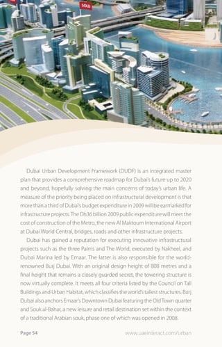 Dubai Urban Development Framework (DUDF) is an integrated master
plan that provides a comprehensive roadmap for Dubai’s future up to 2020
and beyond, hopefully solving the main concerns of today’s urban life. A
measure of the priority being placed on infrastructural development is that
more than a third of Dubai’s budget expenditure in 2009 will be earmarked for
infrastructure projects. The Dh36 billion 2009 public expenditure will meet the
cost of construction of the Metro, the new Al Maktoum International Airport
at Dubai World Central, bridges, roads and other infrastructure projects.
   Dubai has gained a reputation for executing innovative infrastructural
projects such as the three Palms and The World, executed by Nakheel, and
Dubai Marina led by Emaar. The latter is also responsible for the world-
renowned Burj Dubai. With an original design height of 808 metres and a
final height that remains a closely guarded secret, the towering structure is
now virtually complete. It meets all four criteria listed by the Council on Tall
Buildings and Urban Habitat, which classifies the world’s tallest structures. Burj
Dubai also anchors Emaar’s Downtown Dubai featuring the Old Town quarter
and Souk al-Bahar, a new leisure and retail destination set within the context
of a traditional Arabian souk, phase one of which was opened in 2008.

Page 54                                           www.uaeinteract.com/urban
 