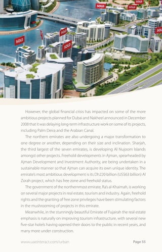 However, the global financial crisis has impacted on some of the more
ambitious projects planned for Dubai and Nakheel announced in December
2008 that it was delaying long-term infrastructure work on some of its projects,
including Palm Deira and the Arabian Canal.
   The northern emirates are also undergoing a major transformation to
one degree or another, depending on their size and inclination. Sharjah,
the third largest of the seven emirates, is developing Al Nujoom Islands
amongst other projects. Freehold developments in Ajman, spearheaded by
Ajman Development and Investment Authority, are being undertaken in a
sustainable manner so that Ajman can acquire its own unique identity. The
emirate’s most ambitious development is its Dh220 billion (US$63 billion) Al
Zorah project, which has free zone and freehold status.
   The government of the northernmost emirate, Ra’s al-Khaimah, is working
on several major projects in real estate, tourism and industry. Again, freehold
rights and the granting of free zone privileges have been stimulating factors
in the mushrooming of projects in this emirate.
   Meanwhile, in the stunningly beautiful Emirate of Fujairah the real estate
emphasis is naturally on improving tourism infrastructure, with several new
five-star hotels having opened their doors to the public in recent years, and
many more under construction.

www.uaeinteract.com/urban                                              Page 55
 