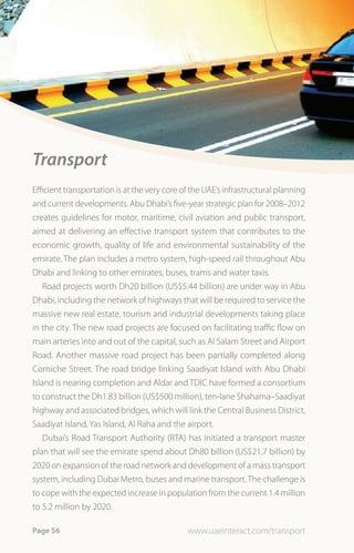 Transport
Efficient transportation is at the very core of the UAE’s infrastructural planning
and current developments. Abu Dhabi’s five-year strategic plan for 2008–2012
creates guidelines for motor, maritime, civil aviation and public transport,
aimed at delivering an effective transport system that contributes to the
economic growth, quality of life and environmental sustainability of the
emirate. The plan includes a metro system, high-speed rail throughout Abu
Dhabi and linking to other emirates, buses, trams and water taxis.
    Road projects worth Dh20 billion (US$5.44 billion) are under way in Abu
Dhabi, including the network of highways that will be required to service the
massive new real estate, tourism and industrial developments taking place
in the city. The new road projects are focused on facilitating traffic flow on
main arteries into and out of the capital, such as Al Salam Street and Airport
Road. Another massive road project has been partially completed along
Corniche Street. The road bridge linking Saadiyat Island with Abu Dhabi
Island is nearing completion and Aldar and TDIC have formed a consortium
to construct the Dh1.83 billion (US$500 million), ten-lane Shahama–Saadiyat
highway and associated bridges, which will link the Central Business District,
Saadiyat Island, Yas Island, Al Raha and the airport.
    Dubai’s Road Transport Authority (RTA) has initiated a transport master
plan that will see the emirate spend about Dh80 billion (US$21.7 billion) by
2020 on expansion of the road network and development of a mass transport
system, including Dubai Metro, buses and marine transport. The challenge is
to cope with the expected increase in population from the current 1.4 million
to 5.2 million by 2020.

Page 56                                       www.uaeinteract.com/transport
 