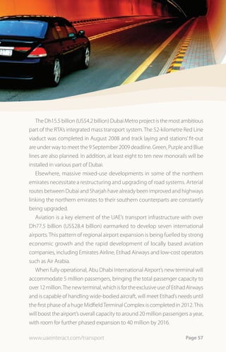 The Dh15.5 billion (US$4.2 billion) Dubai Metro project is the most ambitious
part of the RTA’s integrated mass transport system. The 52-kilometre Red Line
viaduct was completed in August 2008 and track laying and stations’ fit-out
are under way to meet the 9 September 2009 deadline. Green, Purple and Blue
lines are also planned. In addition, at least eight to ten new monorails will be
installed in various part of Dubai.
   Elsewhere, massive mixed-use developments in some of the northern
emirates necessitate a restructuring and upgrading of road systems. Arterial
routes between Dubai and Sharjah have already been improved and highways
linking the northern emirates to their southern counterparts are constantly
being upgraded.
   Aviation is a key element of the UAE’s transport infrastructure with over
Dh77.5 billion (US$28.4 billion) earmarked to develop seven international
airports. This pattern of regional airport expansion is being fuelled by strong
economic growth and the rapid development of locally based aviation
companies, including Emirates Airline, Etihad Airways and low-cost operators
such as Air Arabia.
   When fully operational, Abu Dhabi International Airport’s new terminal will
accommodate 5 million passengers, bringing the total passenger capacity to
over 12 million. The new terminal, which is for the exclusive use of Etihad Airways
and is capable of handling wide-bodied aircraft, will meet Etihad’s needs until
the first phase of a huge Midfield Terminal Complex is completed in 2012. This
will boost the airport’s overall capacity to around 20 million passengers a year,
with room for further phased expansion to 40 million by 2016.

www.uaeinteract.com/transport                                             Page 57
 