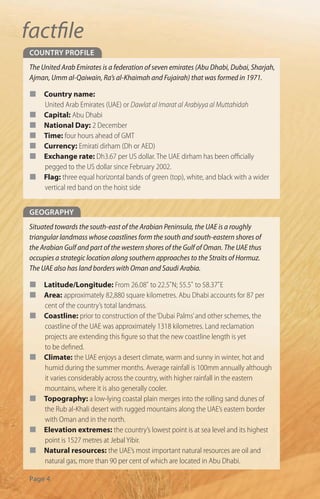 factﬁle
coUntry Profile
The United Arab Emirates is a federation of seven emirates (Abu Dhabi, Dubai, Sharjah,
Ajman, Umm al-Qaiwain, Ra’s al-Khaimah and Fujairah) that was formed in 1971.

¢    Country name:
     United Arab Emirates (UAE) or Dawlat al Imarat al Arabiyya al Muttahidah
¢    Capital: Abu Dhabi
¢    National Day: 2 December
¢    Time: four hours ahead of GMT
¢    Currency: Emirati dirham (Dh or AED)
¢    Exchange rate: Dh3.67 per US dollar. The UAE dirham has been o cially
     pegged to the US dollar since February 2002.
¢    Flag: three equal horizontal bands of green (top), white, and black with a wider
     vertical red band on the hoist side


GeoGraPHy
Situated towards the south-east of the Arabian Peninsula, the UAE is a roughly
triangular landmass whose coastlines form the south and south-eastern shores of
the Arabian Gulf and part of the western shores of the Gulf of Oman. The UAE thus
occupies a strategic location along southern approaches to the Straits of Hormuz.
The UAE also has land borders with Oman and Saudi Arabia.

¢    Latitude/Longitude: From 26.08˚ to 22.5˚N; 55.5˚ to 58.37˚E
¢    Area: approximately 82,880 square kilometres. Abu Dhabi accounts for 87 per
     cent of the country’s total landmass.
¢    Coastline: prior to construction of the ‘Dubai Palms’ and other schemes, the
     coastline of the UAE was approximately 1318 kilometres. Land reclamation
     projects are extending this gure so that the new coastline length is yet
     to be de ned.
¢    Climate: the UAE enjoys a desert climate, warm and sunny in winter, hot and
     humid during the summer months. Average rainfall is 100mm annually although
     it varies considerably across the country, with higher rainfall in the eastern
     mountains, where it is also generally cooler.
¢    Topography: a low-lying coastal plain merges into the rolling sand dunes of
     the Rub al-Khali desert with rugged mountains along the UAE’s eastern border
     with Oman and in the north.
¢    Elevation extremes: the country’s lowest point is at sea level and its highest
     point is 1527 metres at Jebal Yibir.
¢    Natural resources: the UAE’s most important natural resources are oil and
     natural gas, more than 90 per cent of which are located in Abu Dhabi.

Page 4
 