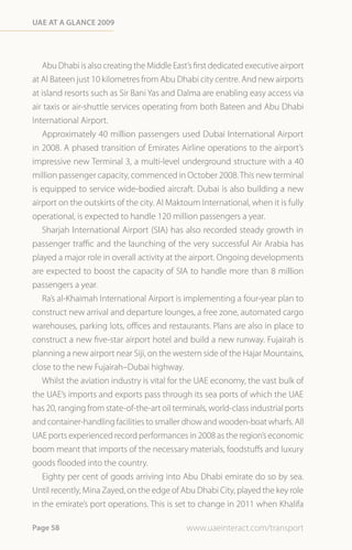 Uae at a Glance 2009




   Abu Dhabi is also creating the Middle East’s first dedicated executive airport
at Al Bateen just 10 kilometres from Abu Dhabi city centre. And new airports
at island resorts such as Sir Bani Yas and Dalma are enabling easy access via
air taxis or air-shuttle services operating from both Bateen and Abu Dhabi
International Airport.
   Approximately 40 million passengers used Dubai International Airport
in 2008. A phased transition of Emirates Airline operations to the airport’s
impressive new Terminal 3, a multi-level underground structure with a 40
million passenger capacity, commenced in October 2008. This new terminal
is equipped to service wide-bodied aircraft. Dubai is also building a new
airport on the outskirts of the city. Al Maktoum International, when it is fully
operational, is expected to handle 120 million passengers a year.
   Sharjah International Airport (SIA) has also recorded steady growth in
passenger traffic and the launching of the very successful Air Arabia has
played a major role in overall activity at the airport. Ongoing developments
are expected to boost the capacity of SIA to handle more than 8 million
passengers a year.
   Ra’s al-Khaimah International Airport is implementing a four-year plan to
construct new arrival and departure lounges, a free zone, automated cargo
warehouses, parking lots, offices and restaurants. Plans are also in place to
construct a new five-star airport hotel and build a new runway. Fujairah is
planning a new airport near Siji, on the western side of the Hajar Mountains,
close to the new Fujairah–Dubai highway.
   Whilst the aviation industry is vital for the UAE economy, the vast bulk of
the UAE’s imports and exports pass through its sea ports of which the UAE
has 20, ranging from state-of-the-art oil terminals, world-class industrial ports
and container-handling facilities to smaller dhow and wooden-boat wharfs. All
UAE ports experienced record performances in 2008 as the region’s economic
boom meant that imports of the necessary materials, foodstuffs and luxury
goods flooded into the country.
   Eighty per cent of goods arriving into Abu Dhabi emirate do so by sea.
Until recently, Mina Zayed, on the edge of Abu Dhabi City, played the key role
in the emirate’s port operations. This is set to change in 2011 when Khalifa

Page 58                                       www.uaeinteract.com/transport
 