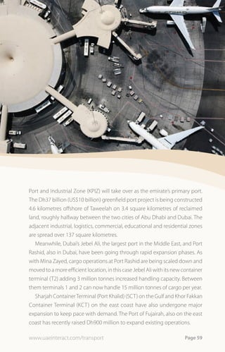 Port and Industrial Zone (KPIZ) will take over as the emirate’s primary port.
The Dh37 billion (US$10 billion) greenfield port project is being constructed
4.6 kilometres offshore of Taweelah on 3.4 square kilometres of reclaimed
land, roughly halfway between the two cities of Abu Dhabi and Dubai. The
adjacent industrial, logistics, commercial, educational and residential zones
are spread over 137 square kilometres.
   Meanwhile, Dubai’s Jebel Ali, the largest port in the Middle East, and Port
Rashid, also in Dubai, have been going through rapid expansion phases. As
with Mina Zayed, cargo operations at Port Rashid are being scaled down and
moved to a more efficient location, in this case Jebel Ali with its new container
terminal (T2) adding 3 million tonnes increased handling capacity. Between
them terminals 1 and 2 can now handle 15 million tonnes of cargo per year.
   Sharjah Container Terminal (Port Khalid) (SCT) on the Gulf and Khor Fakkan
Container Terminal (KCT) on the east coast have also undergone major
expansion to keep pace with demand. The Port of Fujairah, also on the east
coast has recently raised Dh900 million to expand existing operations.

www.uaeinteract.com/transport                                           Page 59
 