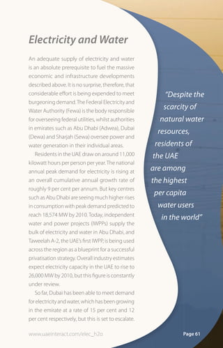 Electricity and Water
An adequate supply of electricity and water
is an absolute prerequisite to fuel the massive
economic and infrastructure developments
described above. It is no surprise, therefore, that
considerable effort is being expended to meet              “Despite the
burgeoning demand. The Federal Electricity and
Water Authority (Fewa) is the body responsible
                                                          scarcity of
for overseeing federal utilities, whilst authorities     natural water
in emirates such as Abu Dhabi (Adwea), Dubai
                                                         resources,
(Dewa) and Sharjah (Sewa) oversee power and
water generation in their individual areas.             residents of
    Residents in the UAE draw on around 11,000         the UAE
kilowatt hours per person per year. The national
annual peak demand for electricity is rising at        are among
an overall cumulative annual growth rate of            the highest
roughly 9 per cent per annum. But key centres
                                                       per capita
such as Abu Dhabi are seeing much higher rises
in consumption with peak demand predicted to             water users
reach 18,574 MW by 2010. Today, independent
                                                          in the world”
water and power projects (IWPPs) supply the
bulk of electricity and water in Abu Dhabi, and
Taweelah A-2, the UAE’s first IWPP, is being used
across the region as a blueprint for a successful
privatisation strategy. Overall industry estimates
expect electricity capacity in the UAE to rise to
26,000 MW by 2010, but this figure is constantly
under review.
    So far, Dubai has been able to meet demand
for electricity and water, which has been growing
in the emirate at a rate of 15 per cent and 12
per cent respectively, but this is set to escalate.

www.uaeinteract.com/elec_h2o                                     Page 61
 