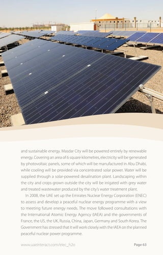 and sustainable energy. Masdar City will be powered entirely by renewable
energy. Covering an area of 6 square kilometres, electricity will be generated
by photovoltaic panels, some of which will be manufactured in Abu Dhabi,
while cooling will be provided via concentrated solar power. Water will be
supplied through a solar-powered desalination plant. Landscaping within
the city and crops grown outside the city will be irrigated with grey water
and treated wastewater produced by the city’s water treatment plant.
   In 2008, the UAE set up the Emirates Nuclear Energy Corporation (ENEC)
to assess and develop a peaceful nuclear energy programme with a view
to meeting future energy needs. The move followed consultations with
the International Atomic Energy Agency (IAEA) and the governments of
France, the US, the UK, Russia, China, Japan, Germany and South Korea. The
Government has stressed that it will work closely with the IAEA on the planned
peaceful nuclear power programme.

www.uaeinteract.com/elec_h2o                                          Page 63
 