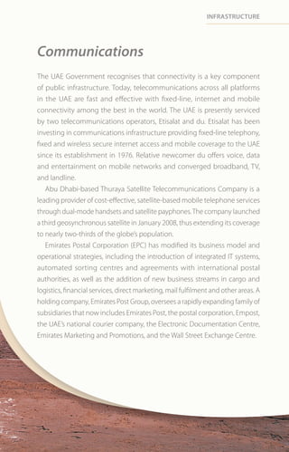 infrastrUctUre




Communications
The UAE Government recognises that connectivity is a key component
of public infrastructure. Today, telecommunications across all platforms
in the UAE are fast and effective with fixed-line, internet and mobile
connectivity among the best in the world. The UAE is presently serviced
by two telecommunications operators, Etisalat and du. Etisalat has been
investing in communications infrastructure providing fixed-line telephony,
fixed and wireless secure internet access and mobile coverage to the UAE
since its establishment in 1976. Relative newcomer du offers voice, data
and entertainment on mobile networks and converged broadband, TV,
and landline.
   Abu Dhabi-based Thuraya Satellite Telecommunications Company is a
leading provider of cost-effective, satellite-based mobile telephone services
through dual-mode handsets and satellite payphones. The company launched
a third geosynchronous satellite in January 2008, thus extending its coverage
to nearly two-thirds of the globe’s population.
   Emirates Postal Corporation (EPC) has modified its business model and
operational strategies, including the introduction of integrated IT systems,
automated sorting centres and agreements with international postal
authorities, as well as the addition of new business streams in cargo and
logistics, financial services, direct marketing, mail fulfilment and other areas. A
holding company, Emirates Post Group, oversees a rapidly expanding family of
subsidiaries that now includes Emirates Post, the postal corporation, Empost,
the UAE’s national courier company, the Electronic Documentation Centre,
Emirates Marketing and Promotions, and the Wall Street Exchange Centre.
 