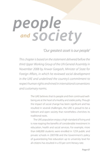 people
  society
and

                     ‘Our greatest asset is our people’

This chapter is based on the statement delivered before the
third Upper Working Group of the UN General Assembly in
November 2008 by Anwar Gargash, Minister of State for
Foreign Affairs, in which he reviewed social development
in the UAE and underlined the country’s commitment to
respect human rights enshrined in international conventions
and customary norms.

         The UAE believes that its people and their continued well-
         being are at the heart of a healthy and stable polity. Though
         the impact of social change has been significant and has
         resulted in several challenges, the UAE is proud to be a
         tolerant and open society that nonetheless cherishes its
         traditional roots.
             The UAE population enjoys a high standard of living and
         is now reaping the benefits of considerable investment in
         education, health and social services. For example, more
         than 648,000 students were enrolled in 1259 public and
         private schools in 2007/08 and the Government’s policy
         of guaranteeing free education up to university level for
         all citizens has resulted in a 93 per cent literacy rate.

                                                              Page 67
 