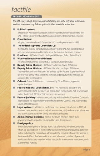 factﬁle
federal Government
The UAE enjoys a high degree of political stability and is the only state in the Arab
world to have a working federal system that has stood the test of time.

¢    Political system:
     a federation with speci c areas of authority constitutionally assigned to the
     UAE Federal Government and other powers reserved for member emirates.
¢    Constitution:
     adopted provisionally on 2 December 1971, made permanent in 1996.
¢    The Federal Supreme Council (FSC):
     the FSC, the highest constitutional authority in the UAE, has both legislative
     and executive powers and is made up of the rulers of the seven emirates.
¢    President: HH Sheikh Khalifa bin Zayed Al Nahyan, Ruler of Abu Dhabi
¢    Vice President & Prime Minister:
     HH Sheikh Mohammed bin Rashid Al Maktoum, Ruler of Dubai
¢    Deputy Prime Minister: HH Sheikh Sultan bin Zayed Al Nahyan
¢    Deputy Prime Minister: HH Sheikh Hamdan bin Zayed Al Nahyan
     The President and Vice President are elected by the Federal Supreme Council
     for ve-year terms, while the Prime Minister and Deputy Prime Minister are
     appointed by the President.
¢    Cabinet: Council of Ministers nominated by Prime Minister, appointed
     by the President
¢    Federal National Council (FNC): the FNC has both a legislative and
     supervisory role. Its 40 members are drawn from each emirate, half of whom are
     indirectly elected. 22.5% of FNC members are women.
¢    Federal judiciary: independent judiciary with the Federal Supreme Court at its
     apex (judges are appointed by the Federal Supreme Council) and also includes
     Courts of First Instance.
¢    Legal system: in addition to the federal court system introduced in 1971, all
     emirates have secular courts to adjudicate criminal, civil, and commercial matters,
     and Islamic courts to review family and religious disputes.
¢    Administrative divisions: each of the seven emirates has its own
     government with respective municipalities and departments.
¢    Foreign policy:
     the UAE’s foreign policy is derived from a set of guiding principles, amongst
     which are a deep belief in the need for justice in international dealings between
     states, including the necessity of adhering to the principle of non-interference in
     the internal a airs of others and the pursuit, whenever possible, of peaceful
     resolution of disputes, together with a support for international institutions, such
     as the United Nations.

                                                                                   Page 5
 