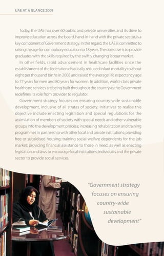 Uae at a Glance 2009




   Today, the UAE has over 60 public and private universities and its drive to
improve education across the board, hand-in-hand with the private sector, is a
key component of Government strategy. In this regard, the UAE is committed to
raising the age for compulsory education to 18 years. The objective is to provide
graduates with the skills required by the swiftly changing labour market.
   In other fields, rapid advancement in healthcare facilities since the
establishment of the federation drastically reduced infant mortality to about
eight per thousand births in 2008 and raised the average life expectancy age
to 77 years for men and 80 years for women. In addition, world-class private
healthcare services are being built throughout the country as the Government
redefines its role from provider to regulator.
   Government strategy focuses on ensuring country-wide sustainable
development, inclusive of all stratas of society. Initiatives to realise this
objective include enacting legislation and special regulations for the
assimilation of members of society with special needs and other vulnerable
groups into the development process; increasing rehabilitation and training
programmes in partnership with other local and private institutions; providing
free or subsidised housing; training social welfare dependents for the job
market; providing financial assistance to those in need; as well as enacting
legislation and laws to encourage local institutions, individuals and the private
sector to provide social services.




                                              “Government strategy
                                                 focuses on ensuring
                                                    country-wide
                                                        sustainable
                                                           development”
 