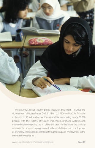 The country’s social security policy illustrates this effort – in 2008 the
Government allocated over Dh2.2 billion (US$600 million) in financial
assistance to 16 vulnerable sections of society, numbering nearly 38,000
people, with the elderly, physically challenged, orphans, widows, and
divorced women topping the list of beneficiaries. Furthermore, the Ministry
of Interior has adopted a programme for the rehabilitation and employment
of physically challenged people by offering training and employment in the
emirate they reside in.

www.uaeinteract.com/socialdevelopment                                Page 69
 